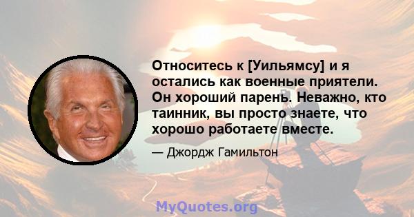 Относитесь к [Уильямсу] и я остались как военные приятели. Он хороший парень. Неважно, кто таинник, вы просто знаете, что хорошо работаете вместе.