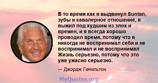 В то время как я выдвинул Suntan, зубы и кавалерное отношение, я выжил под худшим из эпох и времен, и я всегда хорошо проводил время, потому что я никогда не воспринимал себя и не воспринимал и не воспринимал Жизнь