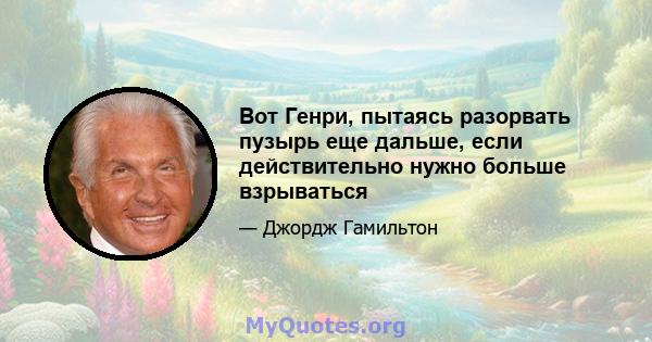 Вот Генри, пытаясь разорвать пузырь еще дальше, если действительно нужно больше взрываться