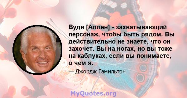 Вуди [Аллен] - захватывающий персонаж, чтобы быть рядом. Вы действительно не знаете, что он захочет. Вы на ногах, но вы тоже на каблуках, если вы понимаете, о чем я.