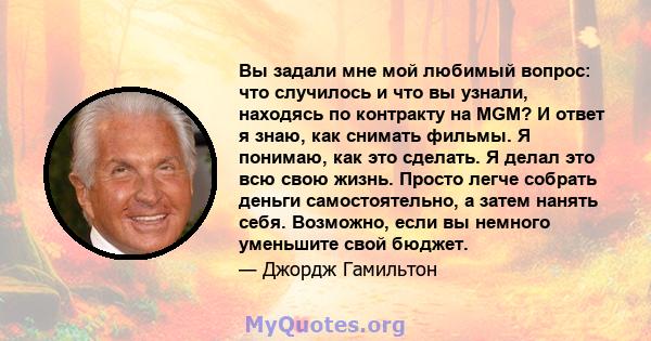 Вы задали мне мой любимый вопрос: что случилось и что вы узнали, находясь по контракту на MGM? И ответ я знаю, как снимать фильмы. Я понимаю, как это сделать. Я делал это всю свою жизнь. Просто легче собрать деньги