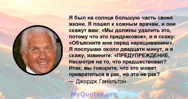 Я был на солнце большую часть своей жизни. Я пошел к кожным врачам, и они скажут вам: «Мы должны удалить это, потому что это предраковое», и я скажу: «Объясните мне перед наращиванием». Я послушаю около двадцати минут,