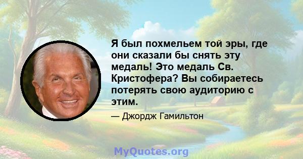 Я был похмельем той эры, где они сказали бы снять эту медаль! Это медаль Св. Кристофера? Вы собираетесь потерять свою аудиторию с этим.