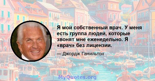 Я мой собственный врач. У меня есть группа людей, которые звонят мне еженедельно. Я «врач» без лицензии.