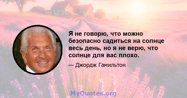 Я не говорю, что можно безопасно садиться на солнце весь день, но я не верю, что солнце для вас плохо.