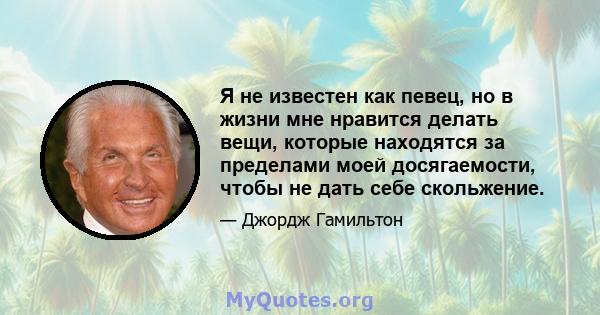 Я не известен как певец, но в жизни мне нравится делать вещи, которые находятся за пределами моей досягаемости, чтобы не дать себе скольжение.