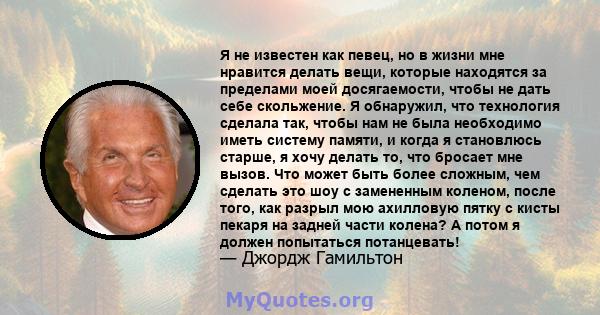 Я не известен как певец, но в жизни мне нравится делать вещи, которые находятся за пределами моей досягаемости, чтобы не дать себе скольжение. Я обнаружил, что технология сделала так, чтобы нам не была необходимо иметь