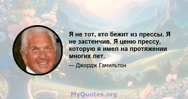 Я не тот, кто бежит из прессы. Я не застенчив. Я ценю прессу, которую я имел на протяжении многих лет.