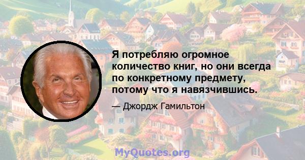 Я потребляю огромное количество книг, но они всегда по конкретному предмету, потому что я навязчившись.