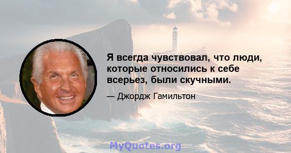 Я всегда чувствовал, что люди, которые относились к себе всерьез, были скучными.