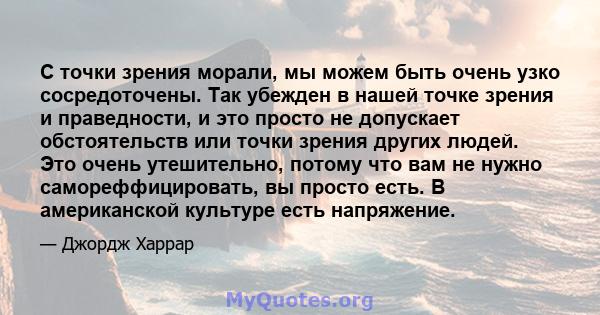 С точки зрения морали, мы можем быть очень узко сосредоточены. Так убежден в нашей точке зрения и праведности, и это просто не допускает обстоятельств или точки зрения других людей. Это очень утешительно, потому что вам 