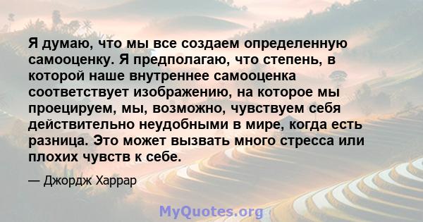 Я думаю, что мы все создаем определенную самооценку. Я предполагаю, что степень, в которой наше внутреннее самооценка соответствует изображению, на которое мы проецируем, мы, возможно, чувствуем себя действительно