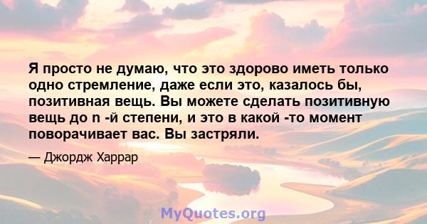 Я просто не думаю, что это здорово иметь только одно стремление, даже если это, казалось бы, позитивная вещь. Вы можете сделать позитивную вещь до n -й степени, и это в какой -то момент поворачивает вас. Вы застряли.