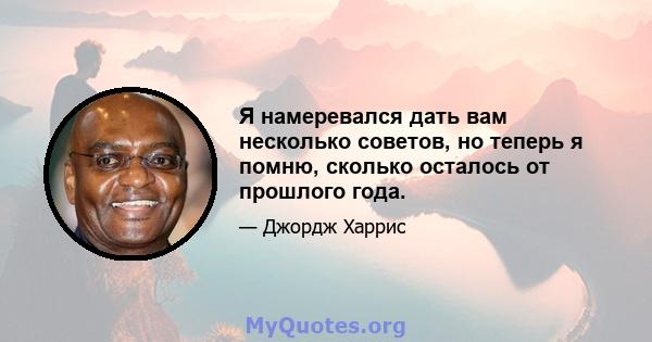 Я намеревался дать вам несколько советов, но теперь я помню, сколько осталось от прошлого года.