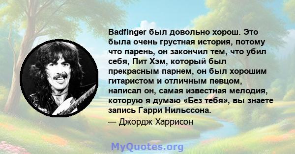 Badfinger был довольно хорош. Это была очень грустная история, потому что парень, он закончил тем, что убил себя, Пит Хэм, который был прекрасным парнем, он был хорошим гитаристом и отличным певцом, написал он, самая