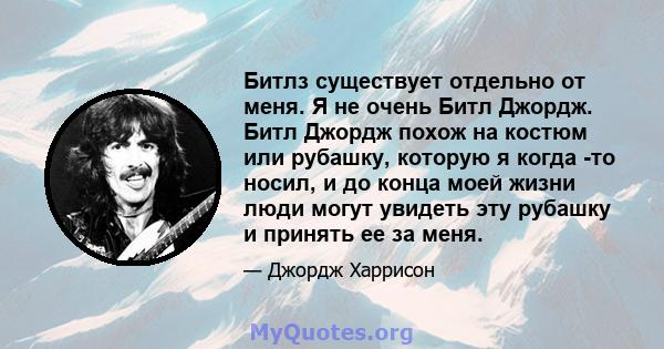 Битлз существует отдельно от меня. Я не очень Битл Джордж. Битл Джордж похож на костюм или рубашку, которую я когда -то носил, и до конца моей жизни люди могут увидеть эту рубашку и принять ее за меня.