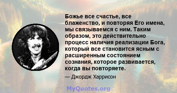 Божье все счастье, все блаженство, и повторяя Его имена, мы связываемся с ним. Таким образом, это действительно процесс наличия реализации Бога, который все становится ясным с расширенным состоянием сознания, которое