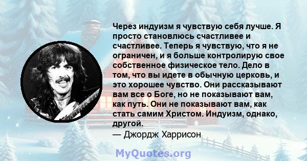 Через индуизм я чувствую себя лучше. Я просто становлюсь счастливее и счастливее. Теперь я чувствую, что я не ограничен, и я больше контролирую свое собственное физическое тело. Дело в том, что вы идете в обычную