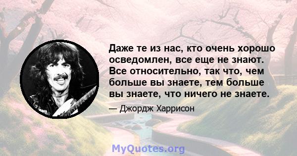 Даже те из нас, кто очень хорошо осведомлен, все еще не знают. Все относительно, так что, чем больше вы знаете, тем больше вы знаете, что ничего не знаете.