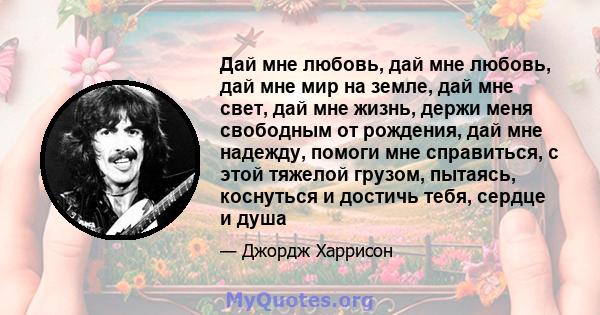 Дай мне любовь, дай мне любовь, дай мне мир на земле, дай мне свет, дай мне жизнь, держи меня свободным от рождения, дай мне надежду, помоги мне справиться, с этой тяжелой грузом, пытаясь, коснуться и достичь тебя,