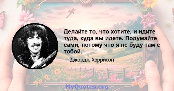 Делайте то, что хотите, и идите туда, куда вы идете. Подумайте сами, потому что я не буду там с тобой.