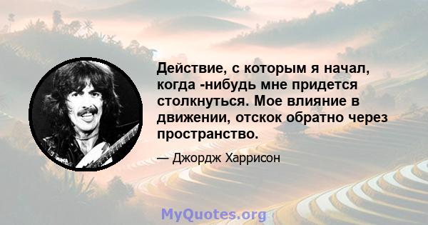 Действие, с которым я начал, когда -нибудь мне придется столкнуться. Мое влияние в движении, отскок обратно через пространство.