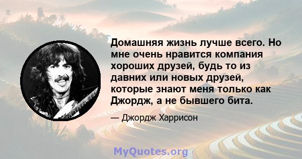 Домашняя жизнь лучше всего. Но мне очень нравится компания хороших друзей, будь то из давних или новых друзей, которые знают меня только как Джордж, а не бывшего бита.