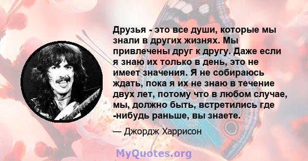 Друзья - это все души, которые мы знали в других жизнях. Мы привлечены друг к другу. Даже если я знаю их только в день, это не имеет значения. Я не собираюсь ждать, пока я их не знаю в течение двух лет, потому что в