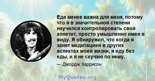 Еда менее важна для меня, потому что я в значительной степени научился контролировать свой аппетит, просто умышленно имея в виду. Я обнаружил, что когда я занят медитацией в других аспектах моей жизни, я иду без еды, и