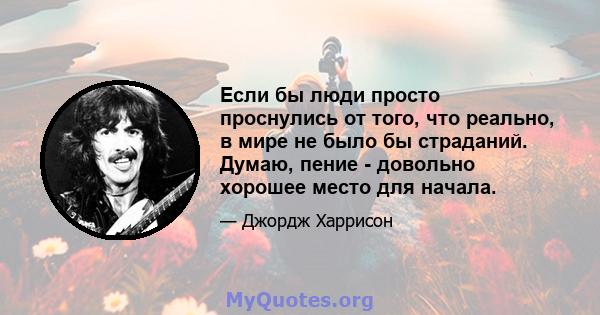 Если бы люди просто проснулись от того, что реально, в мире не было бы страданий. Думаю, пение - довольно хорошее место для начала.