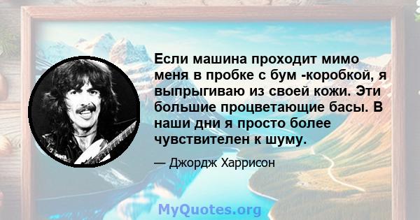 Если машина проходит мимо меня в пробке с бум -коробкой, я выпрыгиваю из своей кожи. Эти большие процветающие басы. В наши дни я просто более чувствителен к шуму.