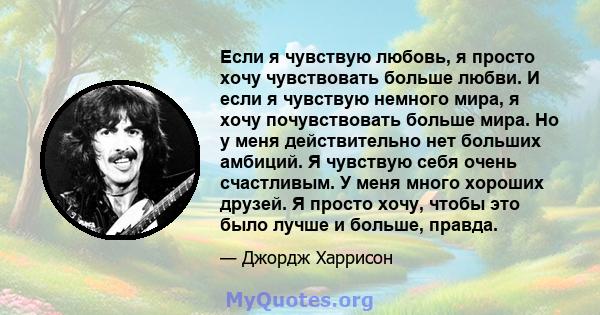 Если я чувствую любовь, я просто хочу чувствовать больше любви. И если я чувствую немного мира, я хочу почувствовать больше мира. Но у меня действительно нет больших амбиций. Я чувствую себя очень счастливым. У меня