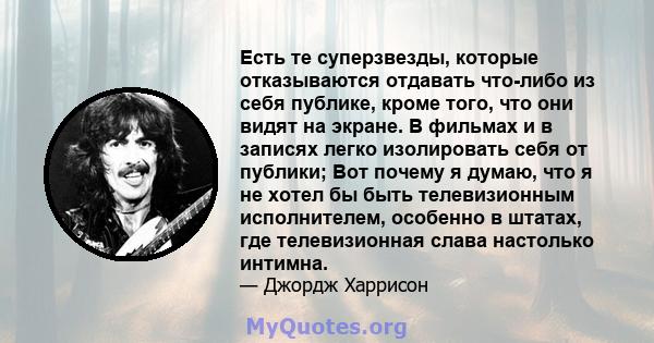 Есть те суперзвезды, которые отказываются отдавать что-либо из себя публике, кроме того, что они видят на экране. В фильмах и в записях легко изолировать себя от публики; Вот почему я думаю, что я не хотел бы быть