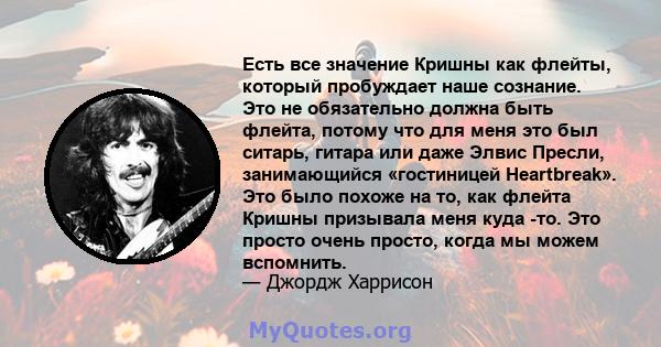 Есть все значение Кришны как флейты, который пробуждает наше сознание. Это не обязательно должна быть флейта, потому что для меня это был ситарь, гитара или даже Элвис Пресли, занимающийся «гостиницей Heartbreak». Это