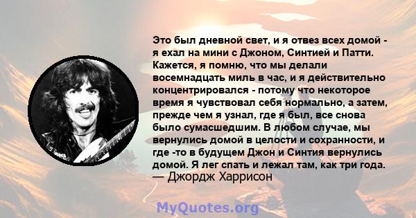 Это был дневной свет, и я отвез всех домой - я ехал на мини с Джоном, Синтией и Патти. Кажется, я помню, что мы делали восемнадцать миль в час, и я действительно концентрировался - потому что некоторое время я