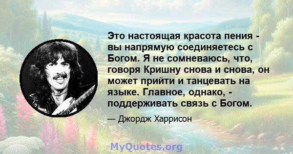 Это настоящая красота пения - вы напрямую соединяетесь с Богом. Я не сомневаюсь, что, говоря Кришну снова и снова, он может прийти и танцевать на языке. Главное, однако, - поддерживать связь с Богом.