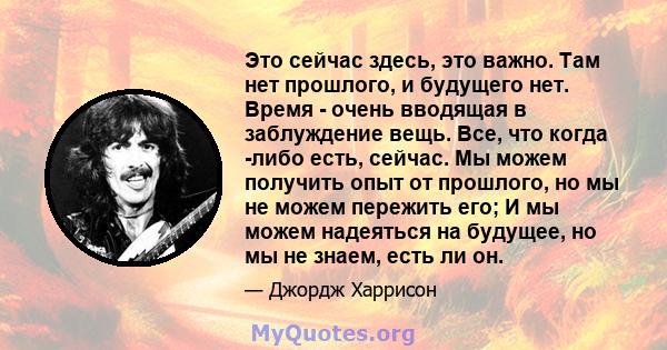 Это сейчас здесь, это важно. Там нет прошлого, и будущего нет. Время - очень вводящая в заблуждение вещь. Все, что когда -либо есть, сейчас. Мы можем получить опыт от прошлого, но мы не можем пережить его; И мы можем