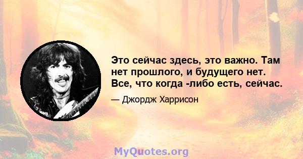 Это сейчас здесь, это важно. Там нет прошлого, и будущего нет. Все, что когда -либо есть, сейчас.