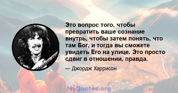 Это вопрос того, чтобы превратить ваше сознание внутрь, чтобы затем понять, что там Бог, и тогда вы сможете увидеть Его на улице. Это просто сдвиг в отношении, правда.