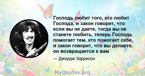 Господь любит того, кто любит Господа, и закон говорит, что если вы не даете, тогда вы не станете любить, теперь Господь помогает тем, кто помогает себе, и закон говорит, что вы делаете, он возвращается к вам