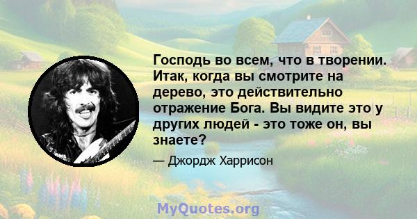 Господь во всем, что в творении. Итак, когда вы смотрите на дерево, это действительно отражение Бога. Вы видите это у других людей - это тоже он, вы знаете?