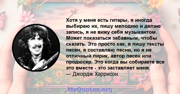 Хотя у меня есть гитары, я иногда выбираю их, пишу мелодию и делаю запись, я не вижу себя музыкантом. Может показаться забавным, чтобы сказать. Это просто как, я пишу тексты песен, я составляю песни, но я не отличный