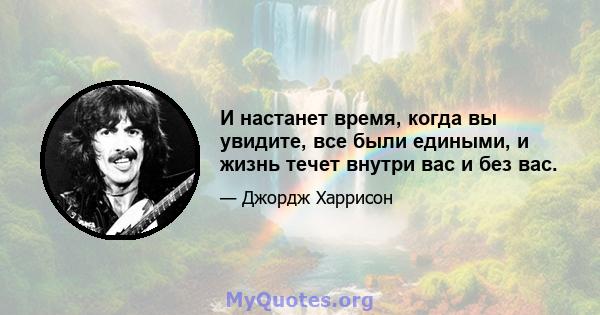 И настанет время, когда вы увидите, все были едиными, и жизнь течет внутри вас и без вас.