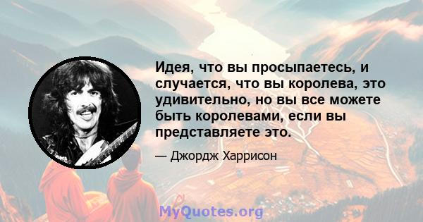 Идея, что вы просыпаетесь, и случается, что вы королева, это удивительно, но вы все можете быть королевами, если вы представляете это.