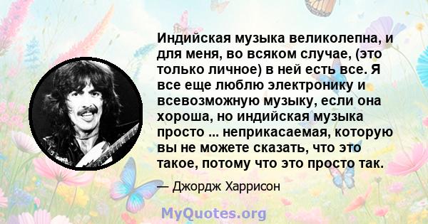 Индийская музыка великолепна, и для меня, во всяком случае, (это только личное) в ней есть все. Я все еще люблю электронику и всевозможную музыку, если она хороша, но индийская музыка просто ... неприкасаемая, которую