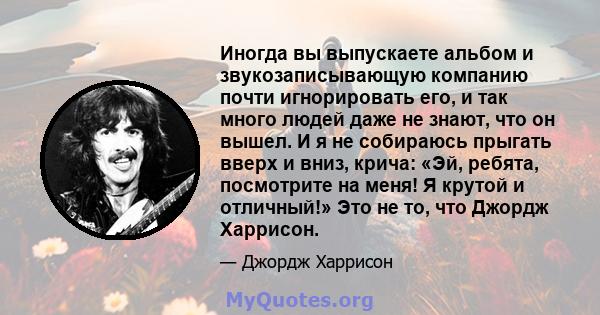 Иногда вы выпускаете альбом и звукозаписывающую компанию почти игнорировать его, и так много людей даже не знают, что он вышел. И я не собираюсь прыгать вверх и вниз, крича: «Эй, ребята, посмотрите на меня! Я крутой и