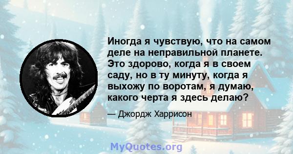 Иногда я чувствую, что на самом деле на неправильной планете. Это здорово, когда я в своем саду, но в ту минуту, когда я выхожу по воротам, я думаю, какого черта я здесь делаю?