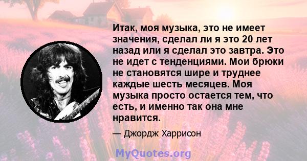 Итак, моя музыка, это не имеет значения, сделал ли я это 20 лет назад или я сделал это завтра. Это не идет с тенденциями. Мои брюки не становятся шире и труднее каждые шесть месяцев. Моя музыка просто остается тем, что