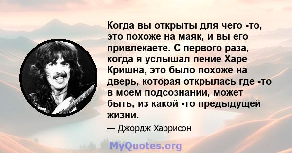 Когда вы открыты для чего -то, это похоже на маяк, и вы его привлекаете. С первого раза, когда я услышал пение Харе Кришна, это было похоже на дверь, которая открылась где -то в моем подсознании, может быть, из какой