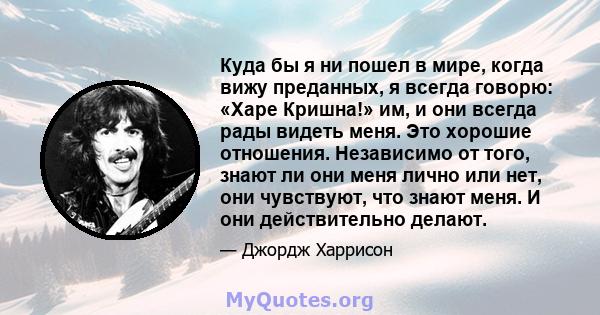 Куда бы я ни пошел в мире, когда вижу преданных, я всегда говорю: «Харе Кришна!» им, и они всегда рады видеть меня. Это хорошие отношения. Независимо от того, знают ли они меня лично или нет, они чувствуют, что знают